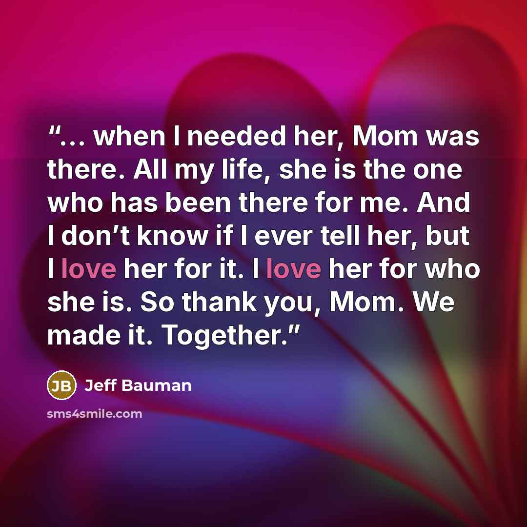 “… when I needed her, Mom was there. All my life, she is the one who has been there for me. And I don’t know if I ever tell her, but I love her for it. I love her for who she is. So thank you, Mom. We made it. Together.” quote by Jeff Bauman