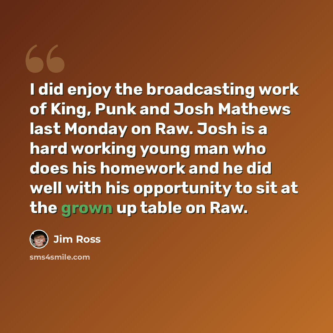 “I did enjoy the broadcasting work of King, Punk and Josh Mathews last Monday on Raw. Josh is a hard working young man who does his homework and he did well with his opportunity to sit at the grown up table on Raw.” quote by Jim Ross