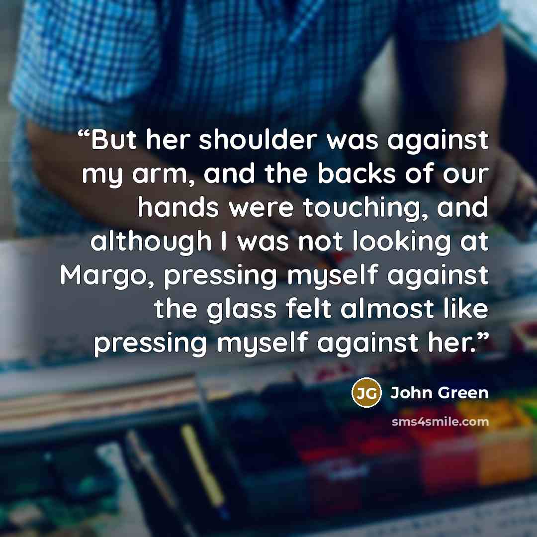 “But her shoulder was against my arm, and the backs of our hands were touching, and although I was not looking at Margo, pressing myself against the glass felt almost like pressing myself against her.” quote by John Green