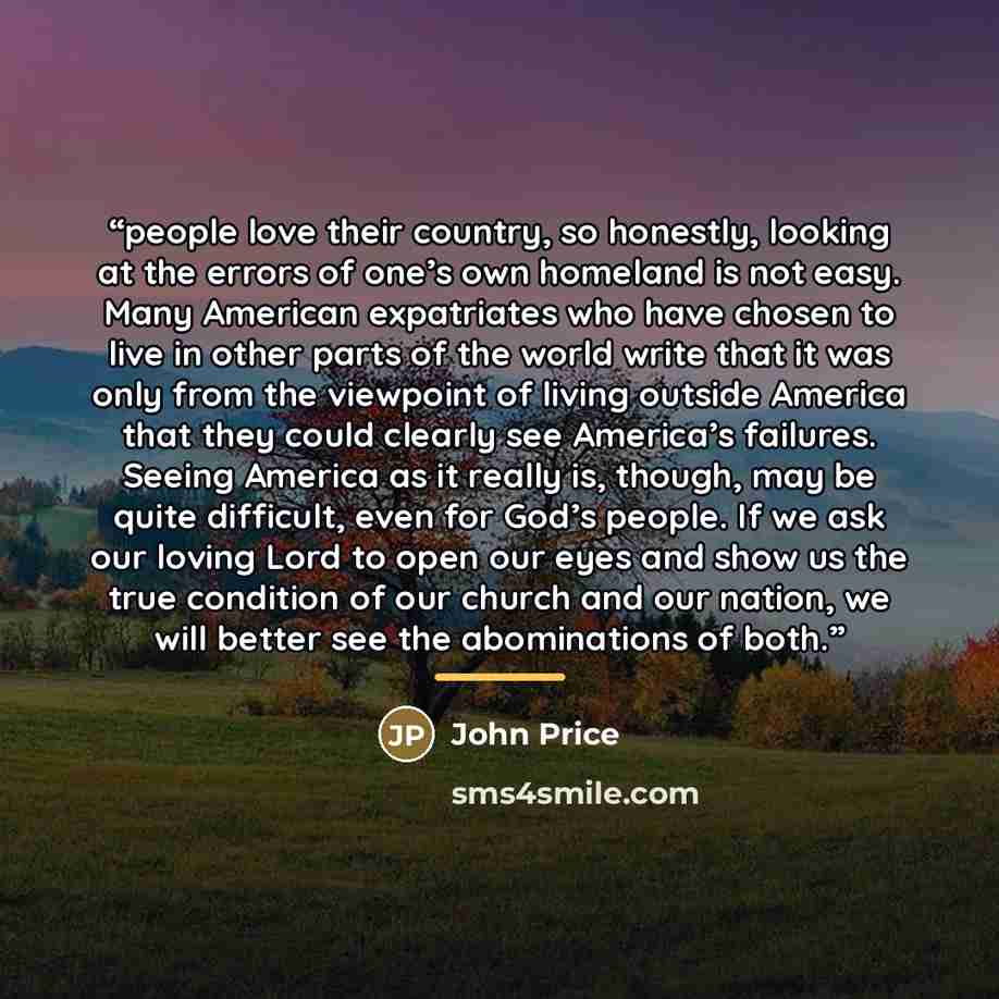 “people love their country, so honestly, looking at the errors of one’s own homeland is not easy. Many American expatriates who have chosen to live in other parts of the world write that it was only from the viewpoint of living outside America that they could clearly see America’s failures. Seeing…” quote by John Price