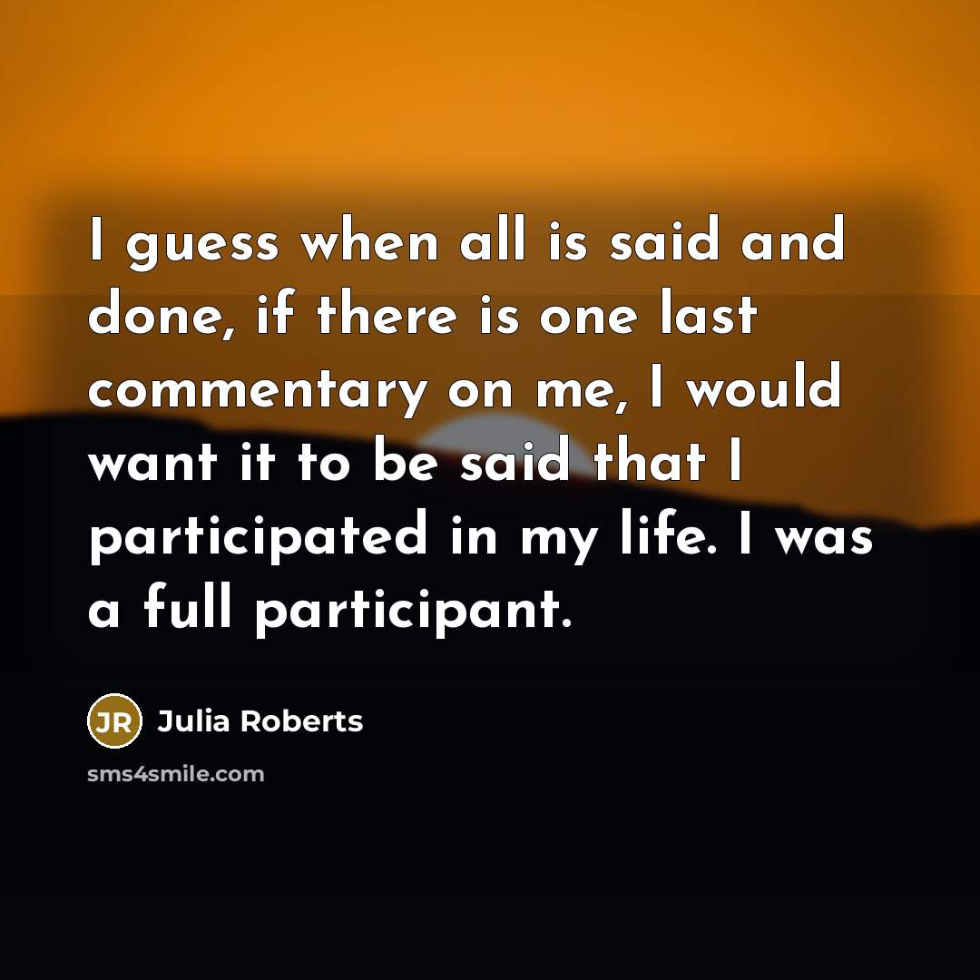“I guess when all is said and done, if there is one last commentary on me, I would want it to be said that I participated in my life. I was a full participant.” quote by Julia Roberts