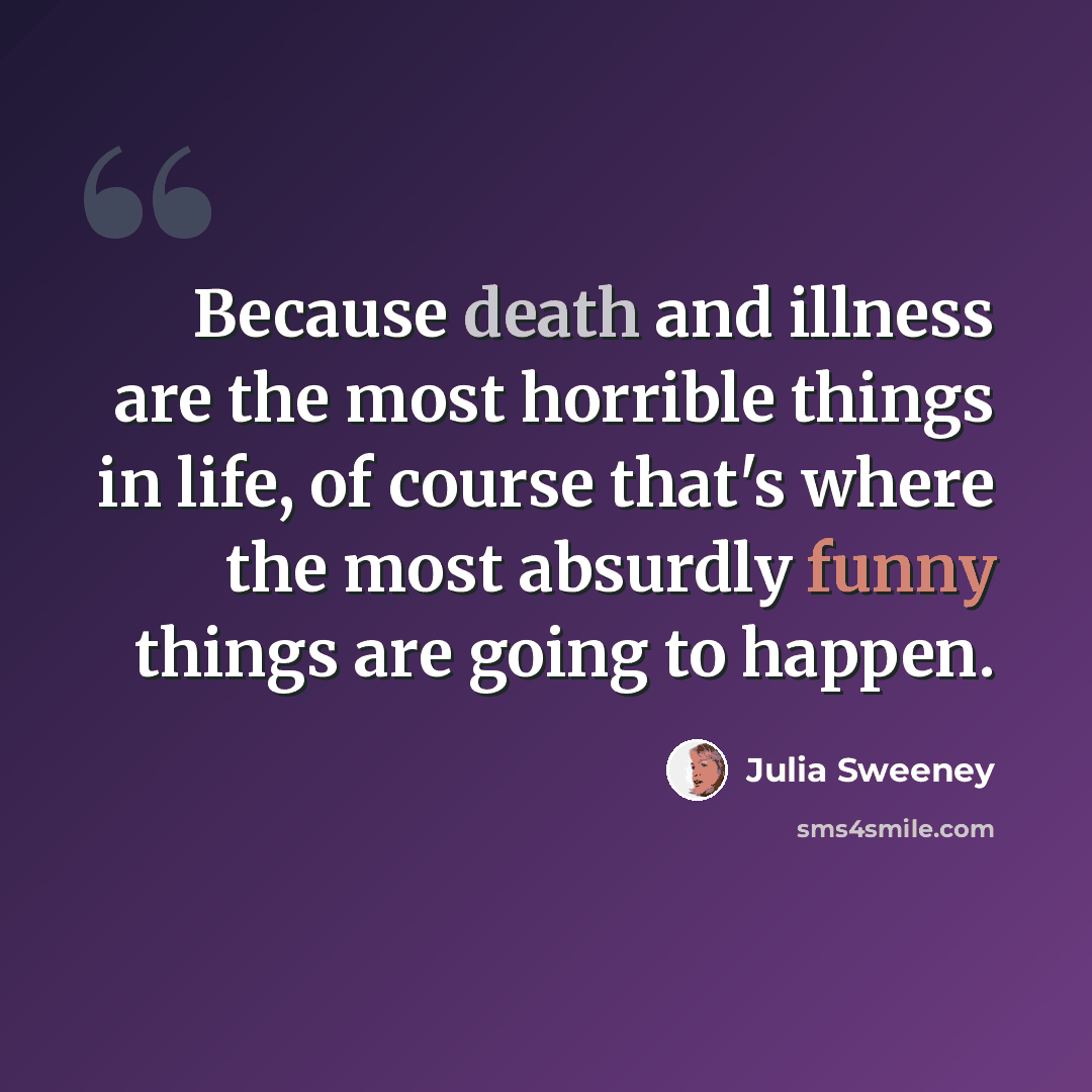 “Because death and illness are the most horrible things in life, of course that's where the most absurdly funny things are going to happen.” quote by Julia Sweeney