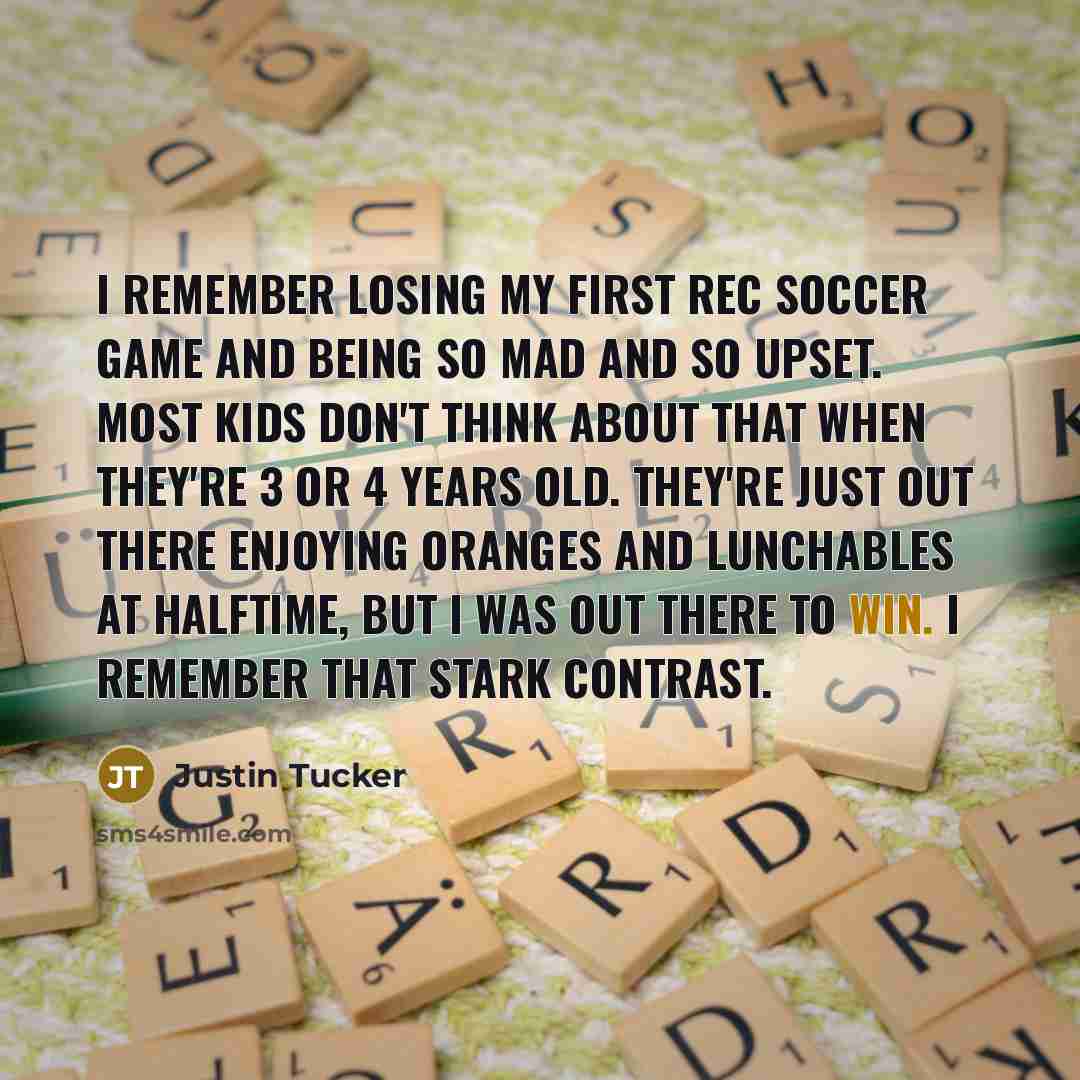 “I remember losing my first rec soccer game and being so mad and so upset. Most kids don't think about that when they're 3 or 4 years old. They're just out there enjoying oranges and Lunchables at halftime, but I was out there to win. I remember that stark contrast.” quote by Justin Tucker