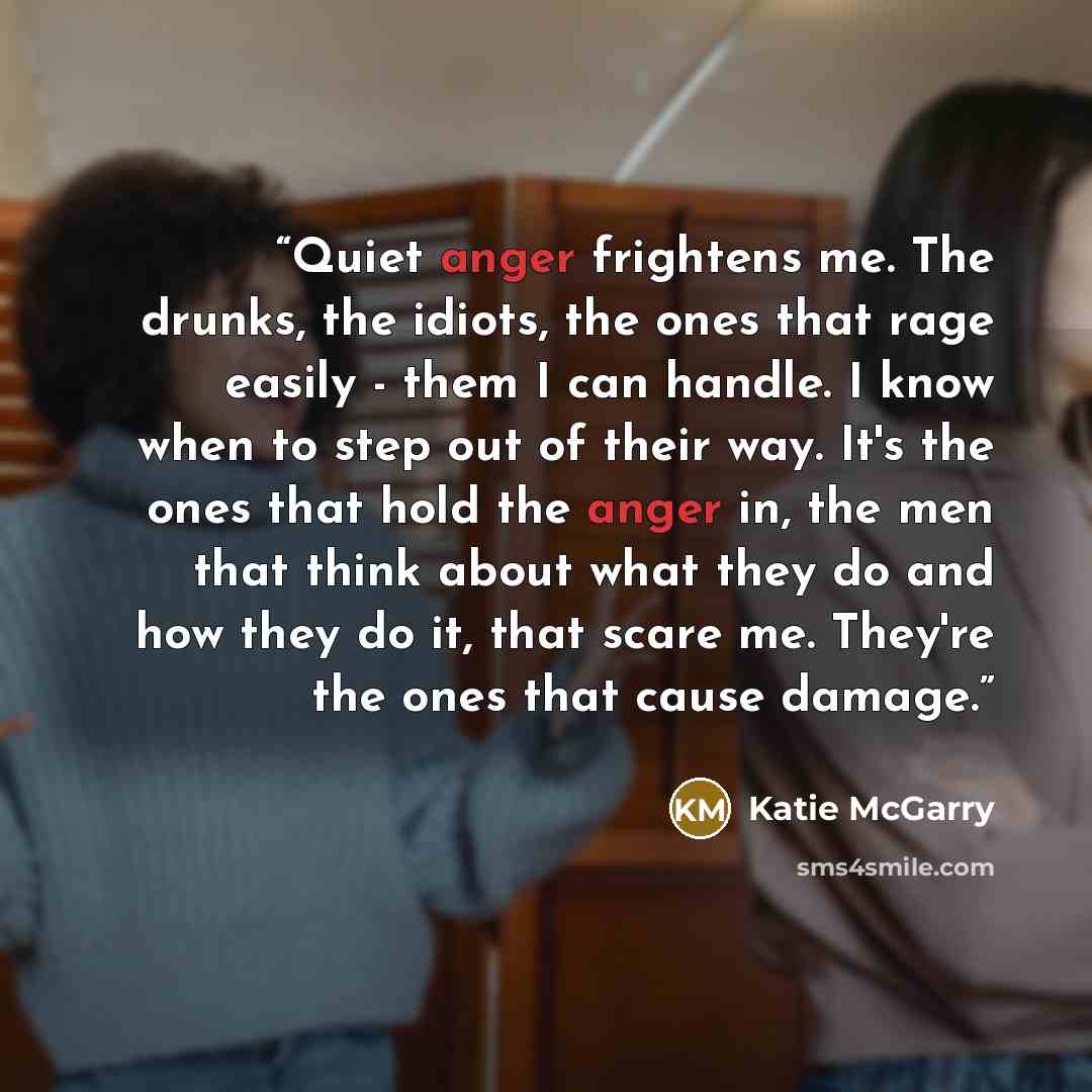 “Quiet anger frightens me. The drunks, the idiots, the ones that rage easily - them I can handle. I know when to step out of their way. It's the ones that hold the anger in, the men that think about what they do and how they do it, that scare me. They're the ones that cause damage.” quote by Katie McGarry