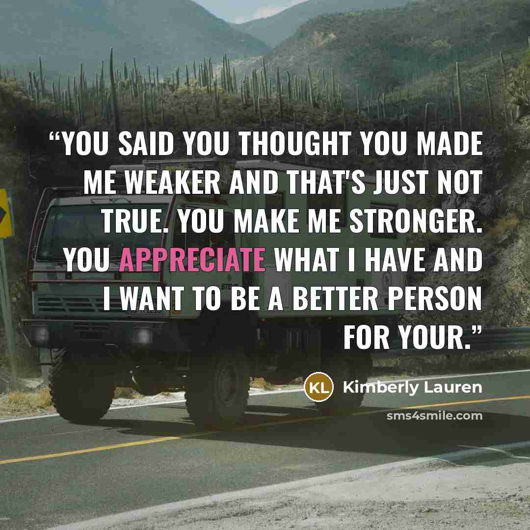 “You said you thought you made me weaker and that's just not true. You make me stronger. You appreciate what I have and I want to be a better person for your.” quote by Kimberly Lauren