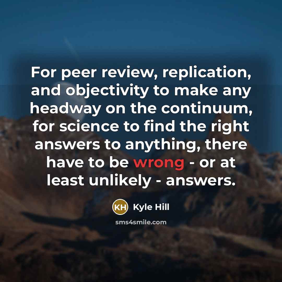 “For peer review, replication, and objectivity to make any headway on the continuum, for science to find the right answers to anything, there have to be wrong - or at least unlikely - answers.” quote by Kyle Hill