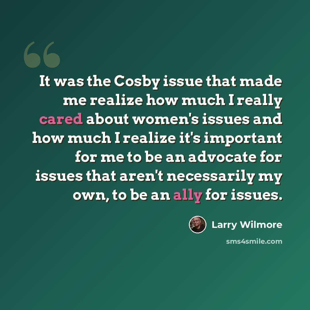 “It was the Cosby issue that made me realize how much I really cared about women's issues and how much I realize it's important for me to be an advocate for issues that aren't necessarily my own, to be an ally for issues.” quote by Larry Wilmore