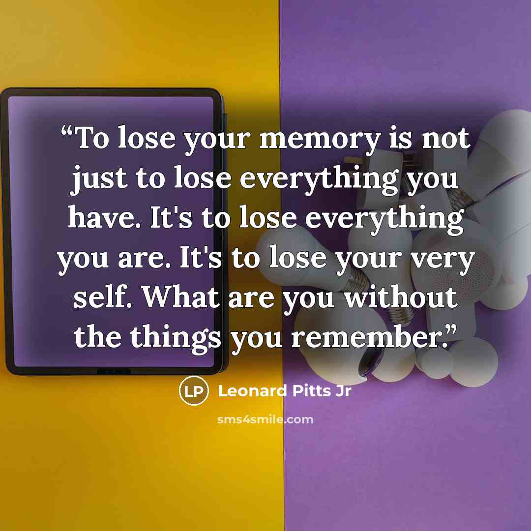 “To lose your memory is not just to lose everything you have. It's to lose everything you are. It's to lose your very self. What are you without the things you remember.” quote by Leonard Pitts Jr