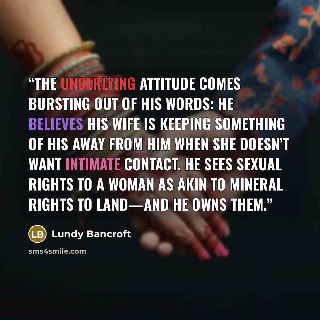 “The underlying attitude comes bursting out of his words: He believes his wife is keeping something of his away from him when she doesn’t want intimate contact. He sees sexual rights to a woman as akin to mineral rights to land—and he owns them.” quote by Lundy Bancroft