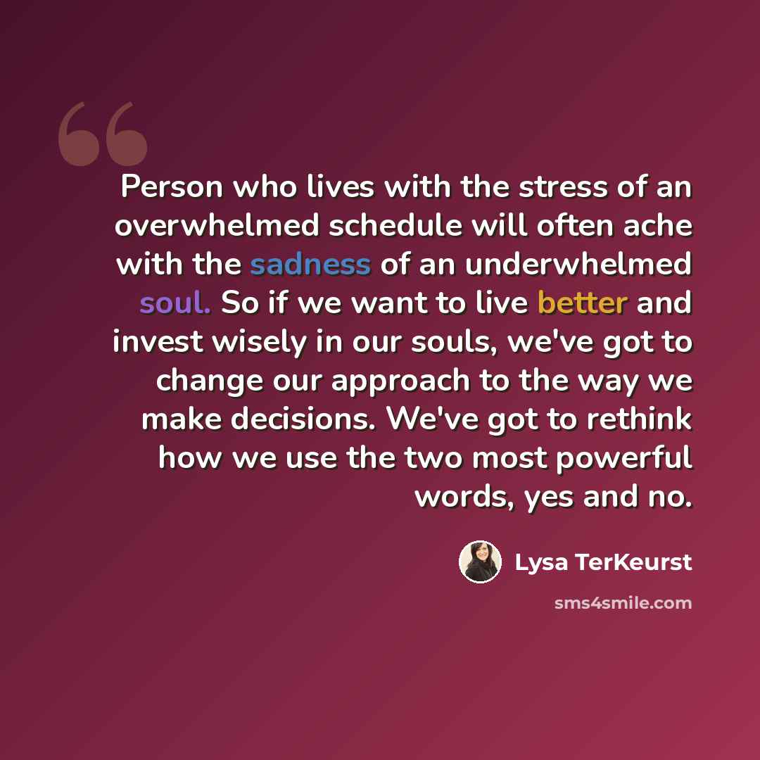 “Person who lives with the stress of an overwhelmed schedule will often ache with the sadness of an underwhelmed soul. So if we want to live better and invest wisely in our souls, we've got to change our approach to the way we make decisions. We've got to rethink how we use the two most powerful…” quote by Lysa TerKeurst