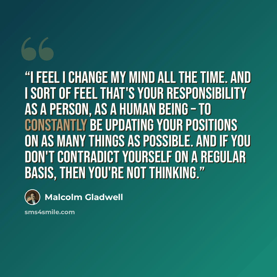 “I feel I change my mind all the time. And I sort of feel that's your responsibility as a person, as a human being – to constantly be updating your positions on as many things as possible. And if you don't contradict yourself on a regular basis, then you're not thinking.” quote by Malcolm Gladwell