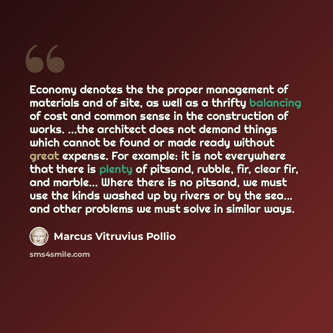 “Economy denotes the the proper management of materials and of site, as well as a thrifty balancing of cost and common sense in the construction of works. ...the architect does not demand things which cannot be found or made ready without great expense. For example: it is not everywhere that there…” quote by Marcus Vitruvius Pollio