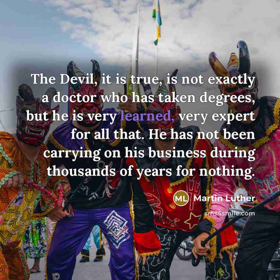 “The Devil, it is true, is not exactly a doctor who has taken degrees, but he is very learned, very expert for all that. He has not been carrying on his business during thousands of years for nothing.” quote by Martin Luther