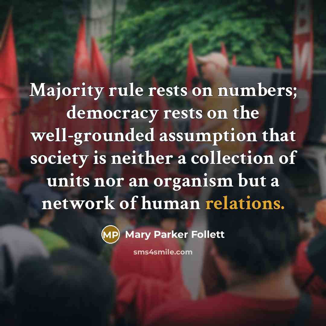 “Majority rule rests on numbers; democracy rests on the well-grounded assumption that society is neither a collection of units nor an organism but a network of human relations.” quote by Mary Parker Follett