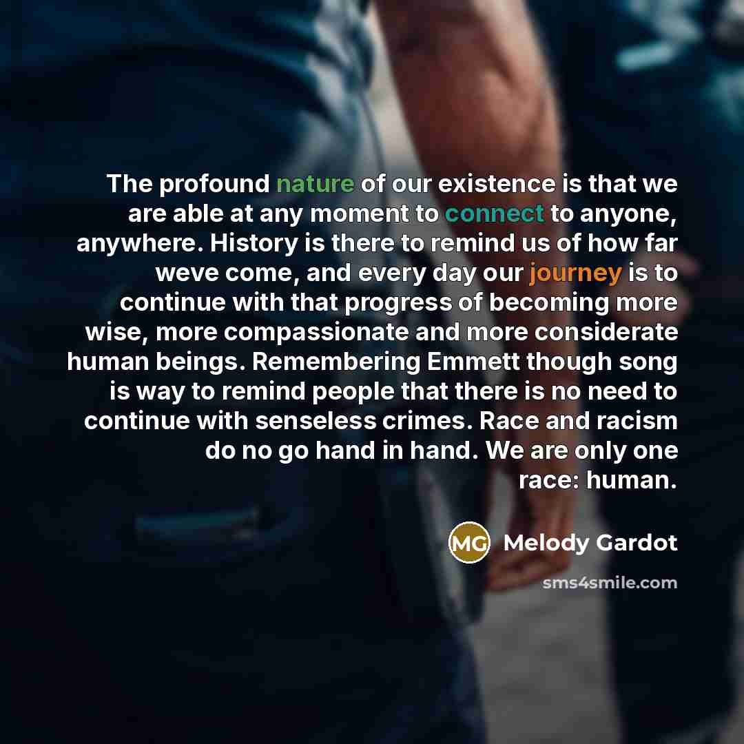 “The profound nature of our existence is that we are able at any moment to connect to anyone, anywhere. History is there to remind us of how far weve come, and every day our journey is to continue with that progress of becoming more wise, more compassionate and more considerate human beings…” quote by Melody Gardot