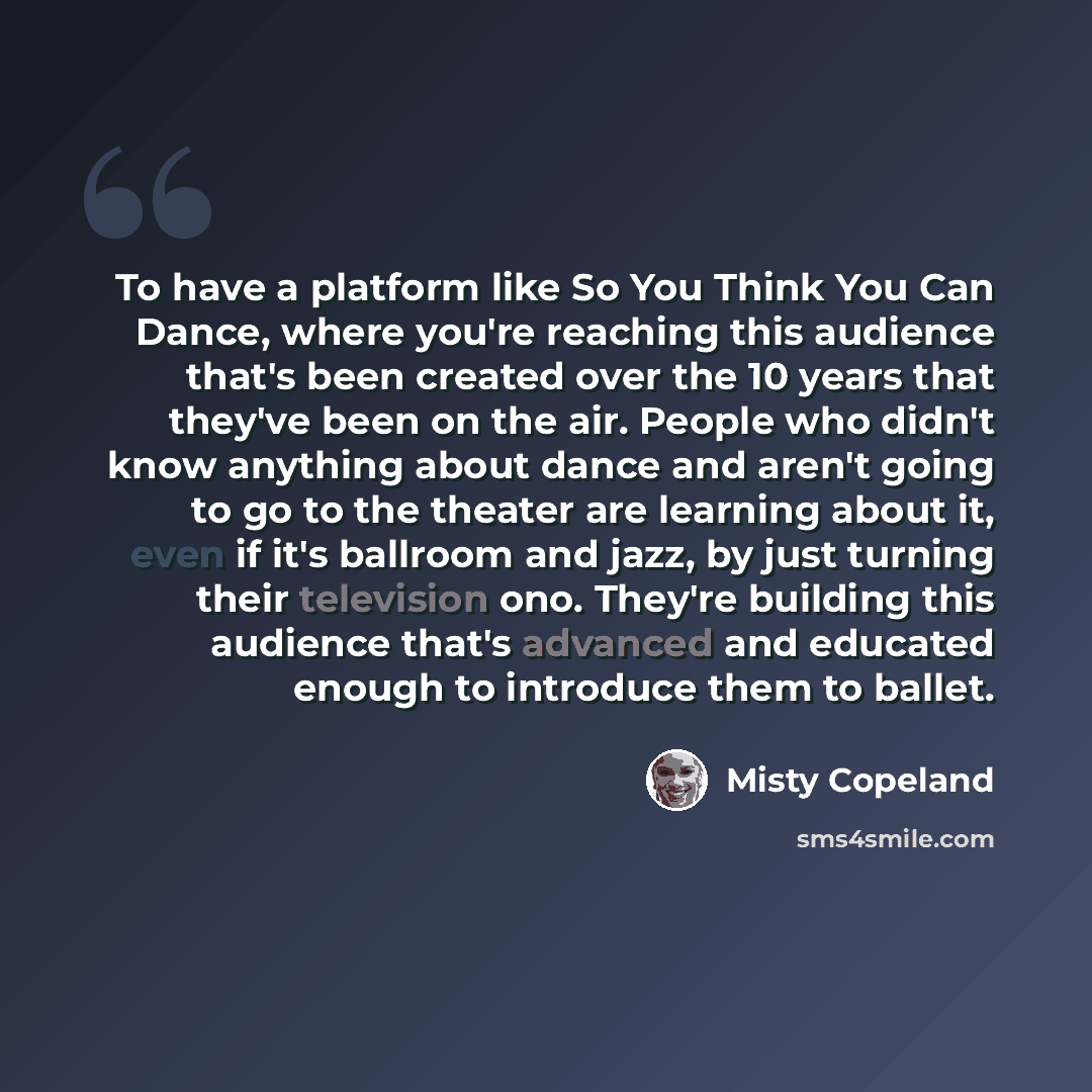 “To have a platform like So You Think You Can Dance, where you're reaching this audience that's been created over the 10 years that they've been on the air. People who didn't know anything about dance and aren't going to go to the theater are learning about it, even if it's ballroom and jazz, by…” quote by Misty Copeland
