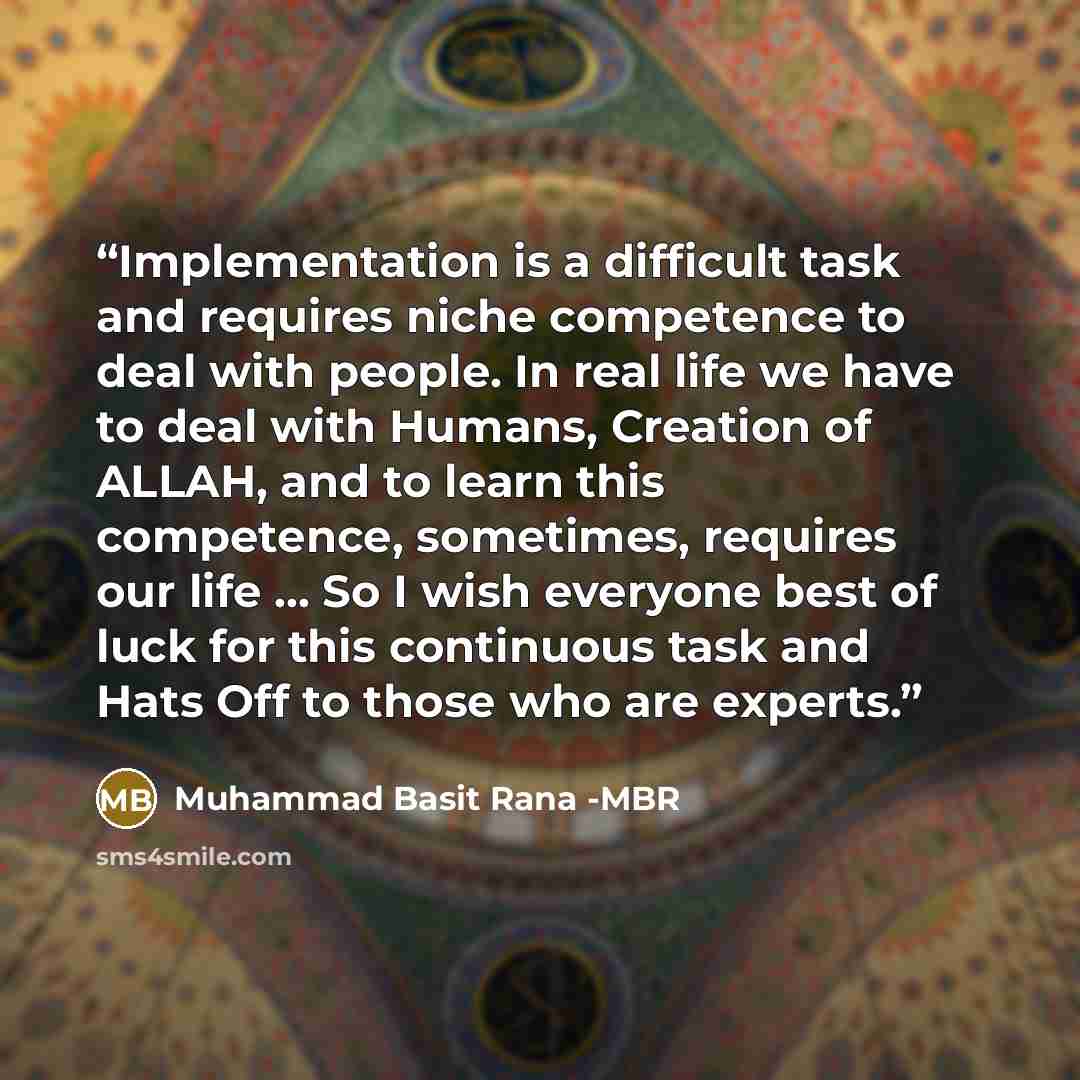 “Implementation is a difficult task and requires niche competence to deal with people. In real life we have to deal with Humans, Creation of ALLAH, and to learn this competence, sometimes, requires our life … So I wish everyone best of luck for this continuous task and Hats Off to those who are…” quote by Muhammad Basit Rana -MBR