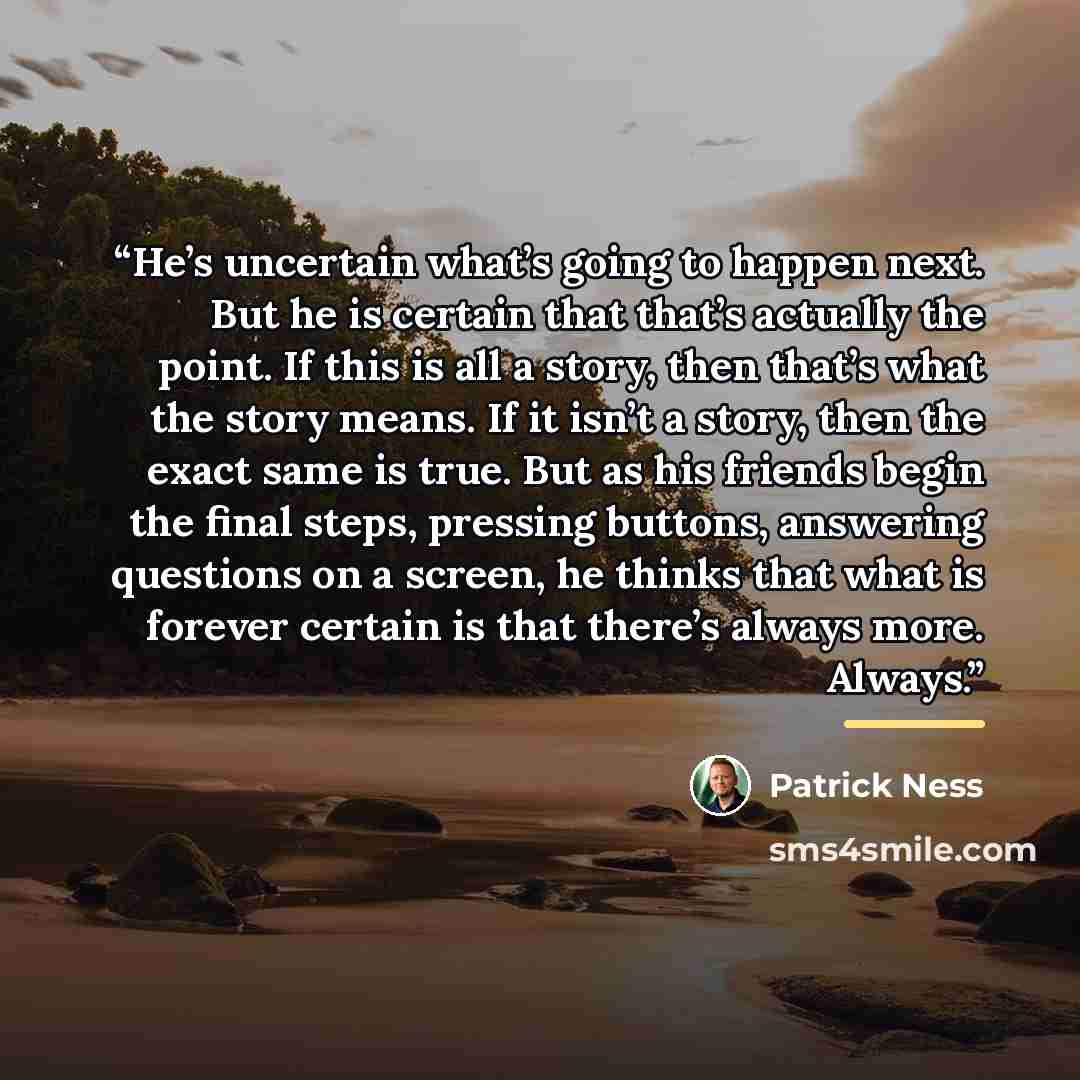 “He’s uncertain what’s going to happen next. But he is certain that that’s actually the point. If this is all a story, then that’s what the story means. If it isn’t a story, then the exact same is true. But as his friends begin the final steps, pressing buttons, answering questions on a screen, he…” quote by Patrick Ness