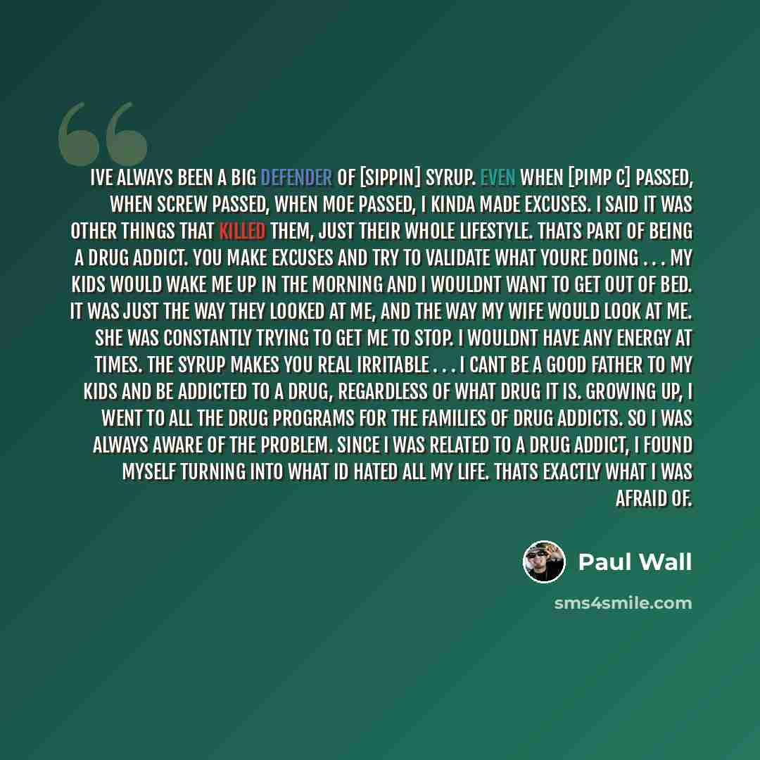 “Ive always been a big defender of [sippin] syrup. Even when [Pimp C] passed, when Screw passed, when Moe passed, I kinda made excuses. I said it was other things that killed them, just their whole lifestyle. Thats part of being a drug addict. You make excuses and try to validate what youre doing…” quote by Paul Wall