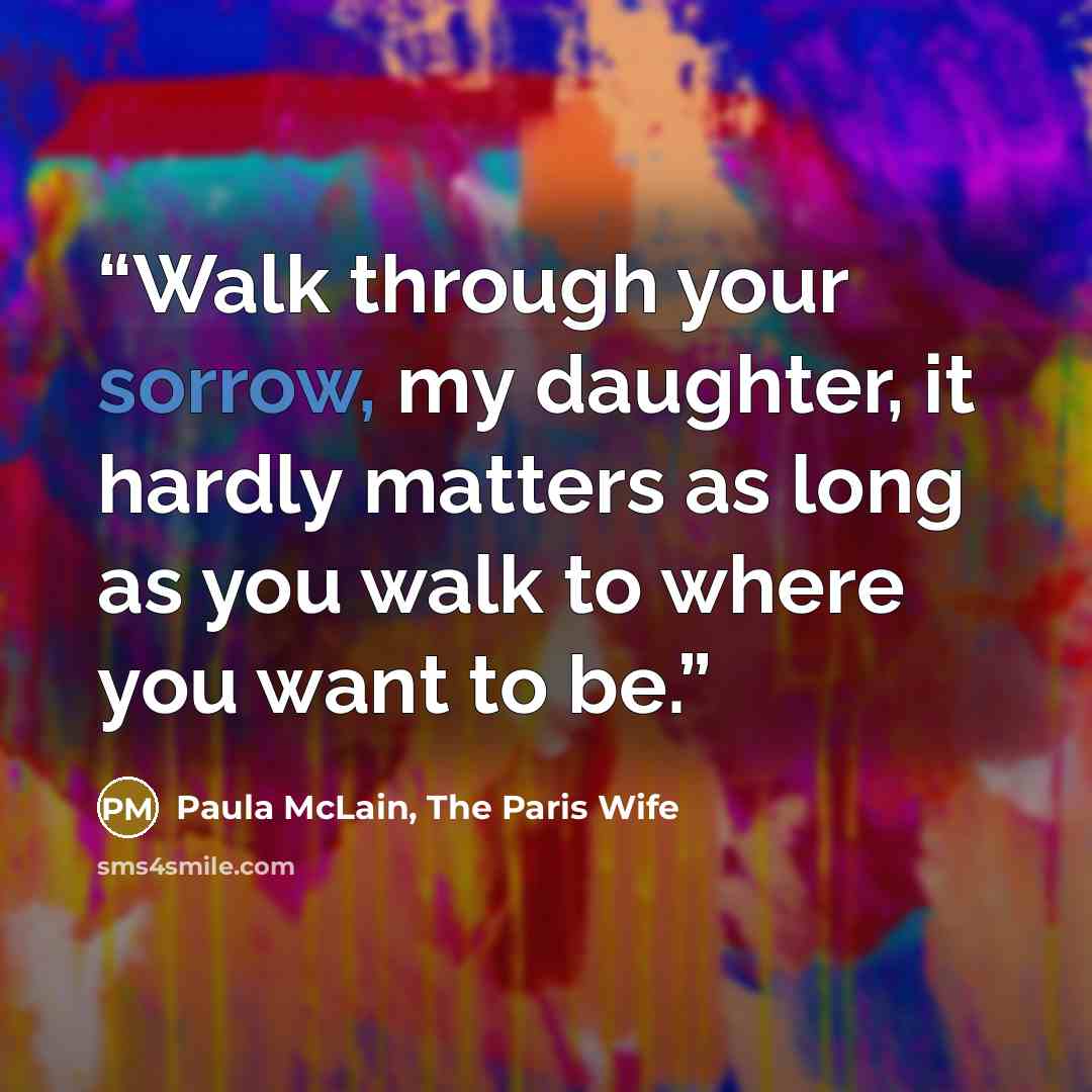 “Walk through your sorrow, my daughter, it hardly matters as long as you walk to where you want to be.” quote by Paula McLain, The Paris Wife