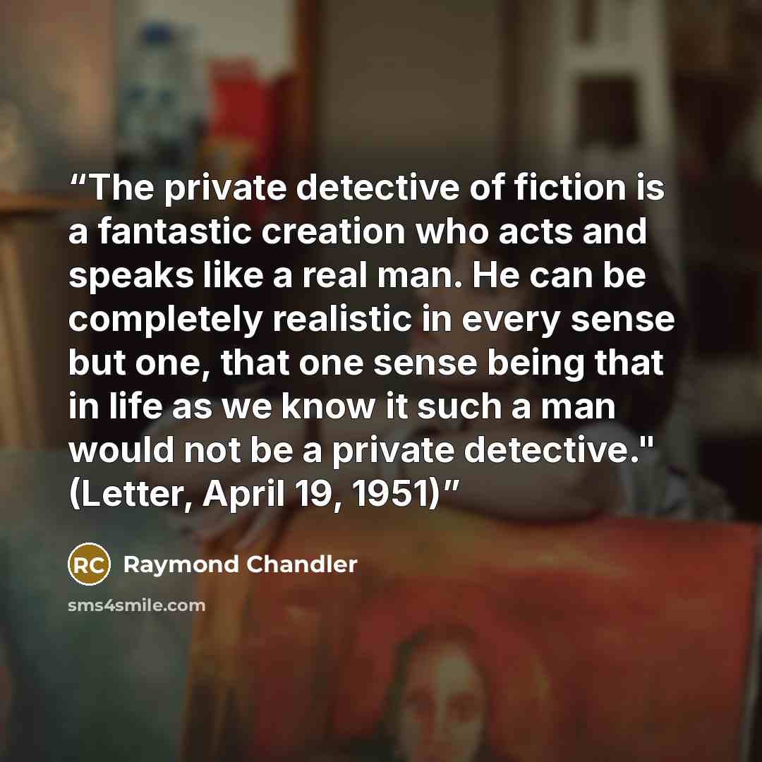 “The private detective of fiction is a fantastic creation who acts and speaks like a real man. He can be completely realistic in every sense but one, that one sense being that in life as we know it such a man would not be a private detective." (Letter, April 19, 1951)” quote by Raymond Chandler