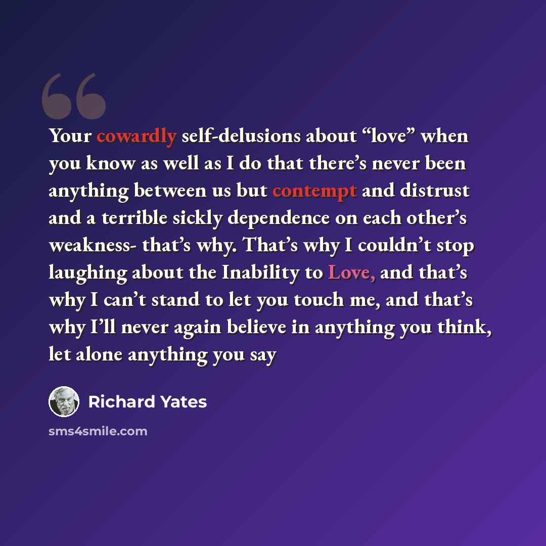 “Your cowardly self-delusions about “love” when you know as well as I do that there’s never been anything between us but contempt and distrust and a terrible sickly dependence on each other’s weakness- that’s why. That’s why I couldn’t stop laughing about the Inability to Love, and that’s why I…” quote by Richard Yates