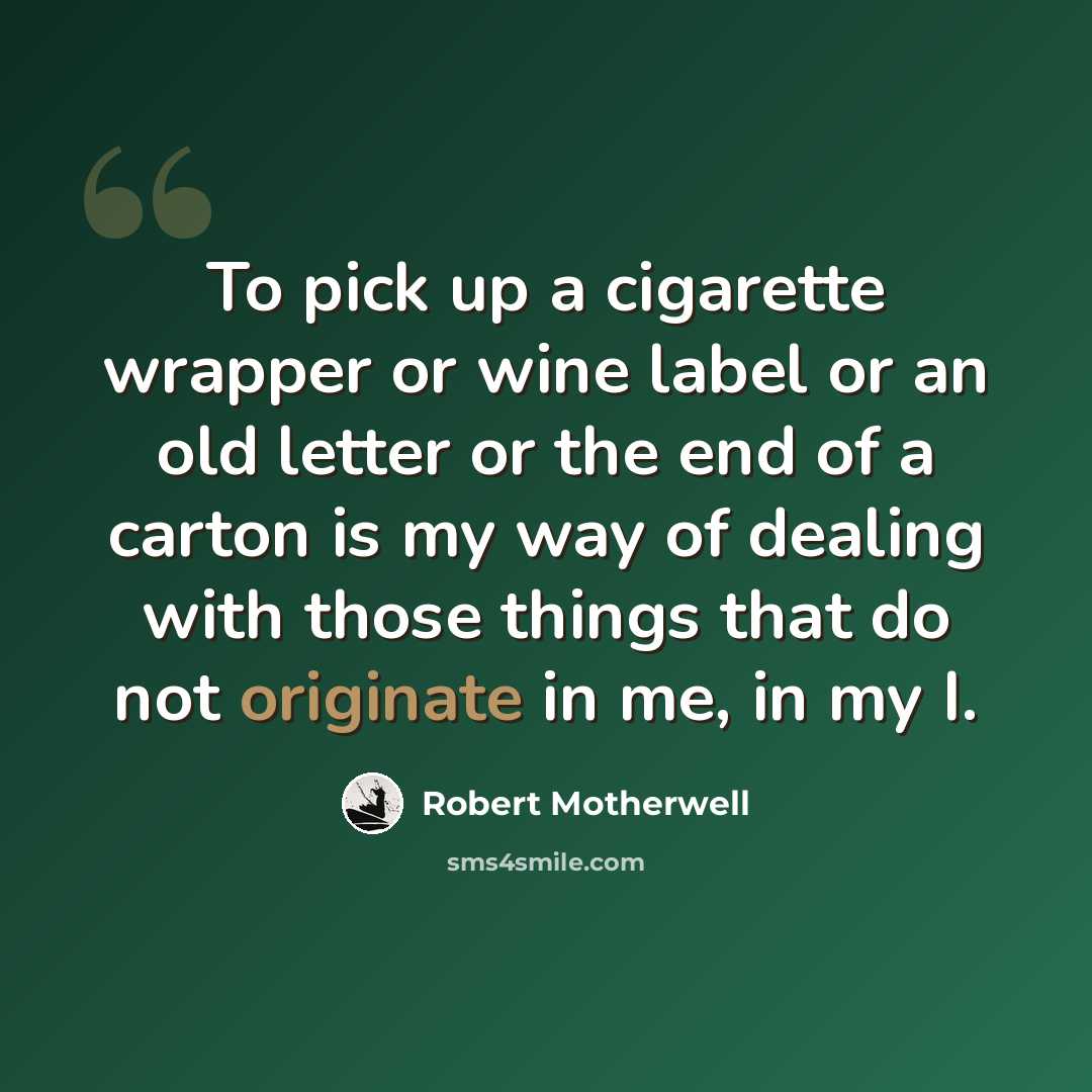 “To pick up a cigarette wrapper or wine label or an old letter or the end of a carton is my way of dealing with those things that do not originate in me, in my I.” quote by Robert Motherwell