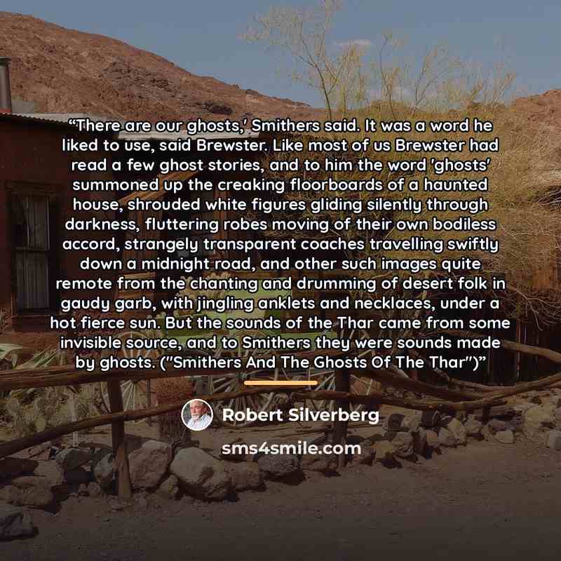“There are our ghosts,' Smithers said. It was a word he liked to use, said Brewster. Like most of us Brewster had read a few ghost stories, and to him the word 'ghosts' summoned up the creaking floorboards of a haunted house, shrouded white figures gliding silently through darkness, fluttering…” quote by Robert Silverberg