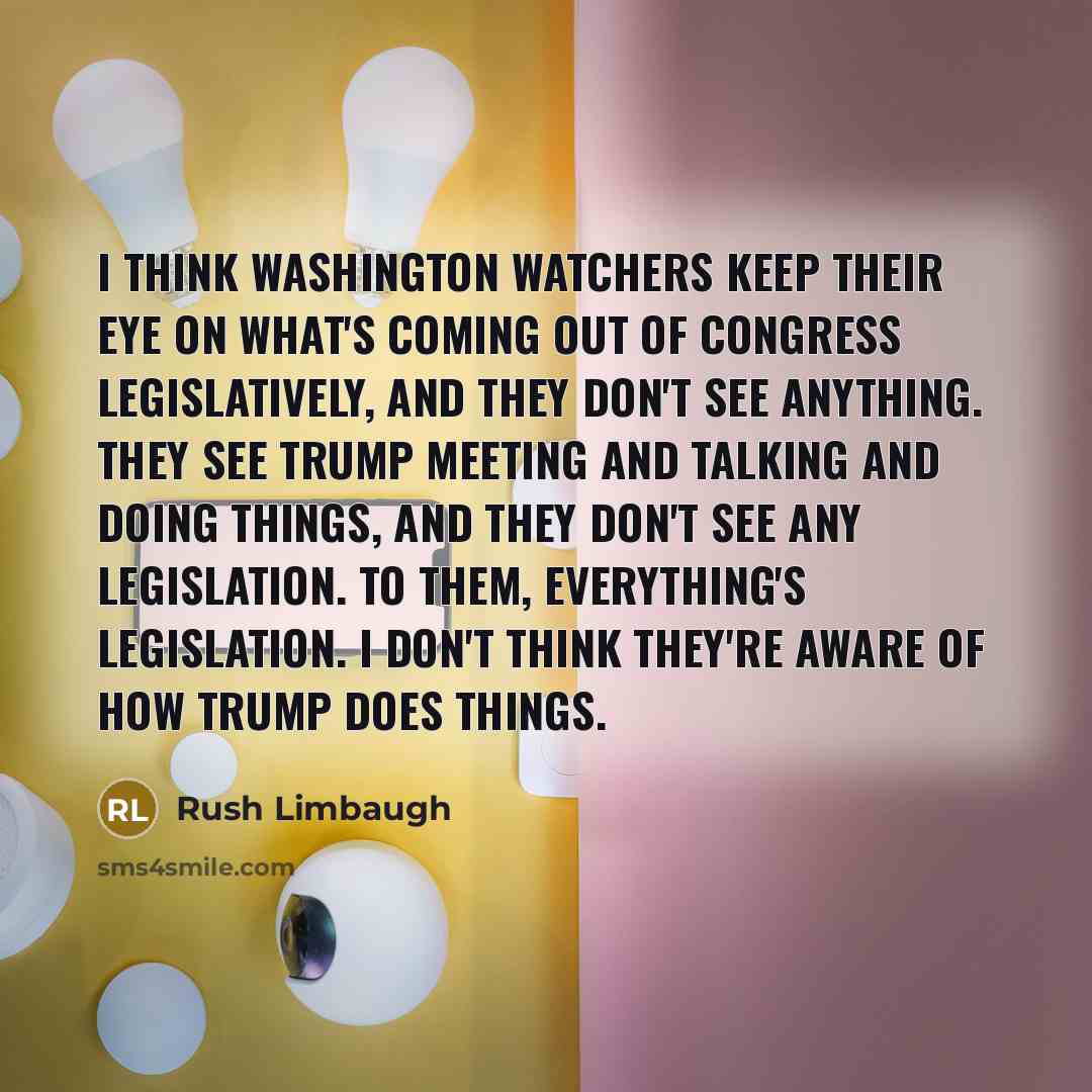 “I think Washington watchers keep their eye on what's coming out of Congress legislatively, and they don't see anything. They see Trump meeting and talking and doing things, and they don't see any legislation. To them, everything's legislation. I don't think they're aware of how Trump does things.” quote by Rush Limbaugh