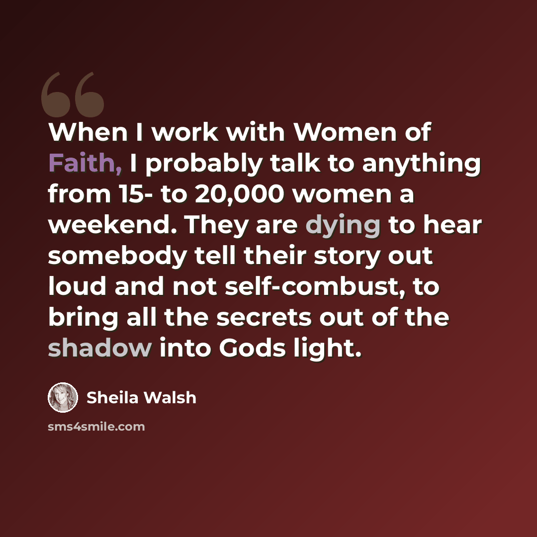“When I work with Women of Faith, I probably talk to anything from 15- to 20,000 women a weekend. They are dying to hear somebody tell their story out loud and not self-combust, to bring all the secrets out of the shadow into Gods light.” quote by Sheila Walsh
