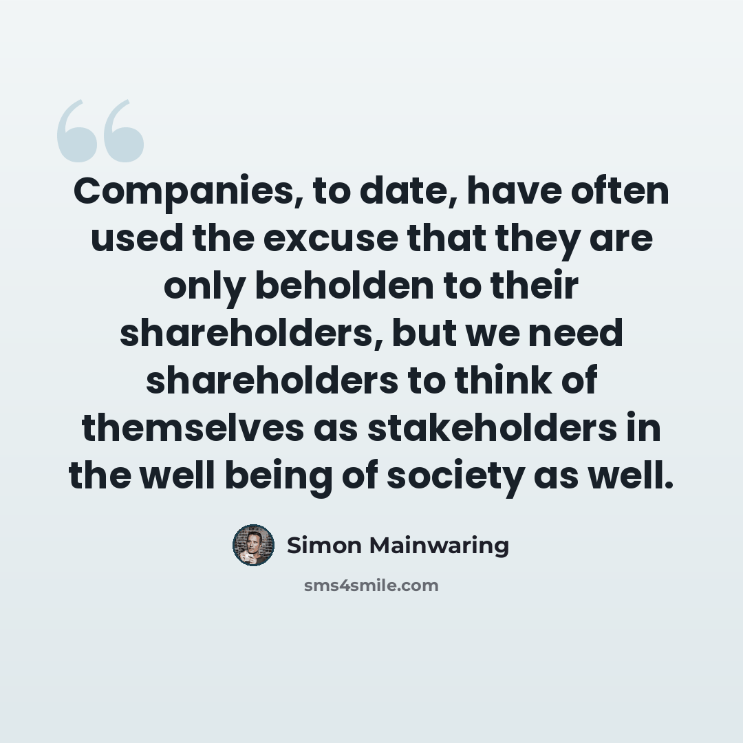 “Companies, to date, have often used the excuse that they are only beholden to their shareholders, but we need shareholders to think of themselves as stakeholders in the well being of society as well.” quote by Simon Mainwaring