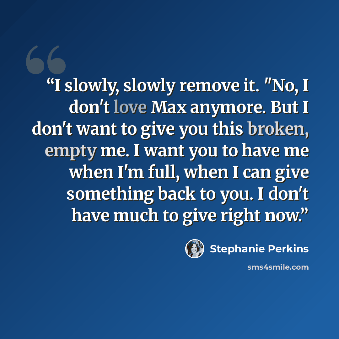 “I slowly, slowly remove it. "No, I don't love Max anymore. But I don't want to give you this broken, empty me. I want you to have me when I'm full, when I can give something back to you. I don't have much to give right now.” quote by Stephanie Perkins