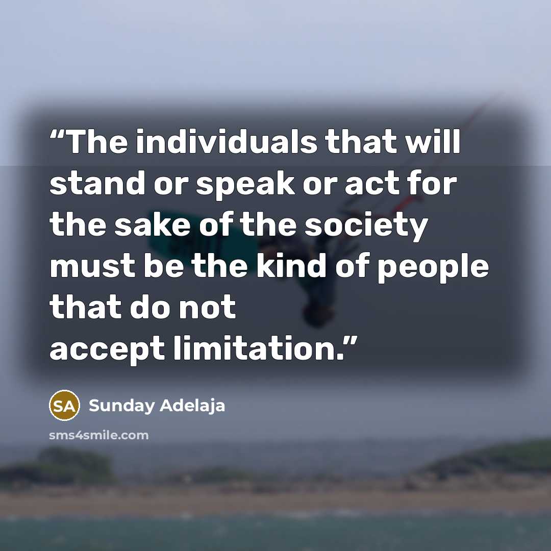 “The individuals that will stand or speak or act for the sake of the society must be the kind of people that do not accept limitation.” quote by Sunday Adelaja