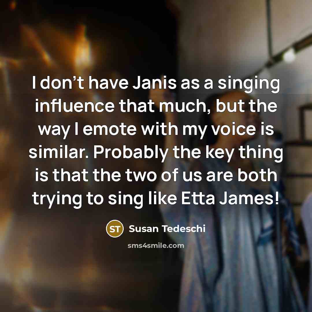 “I don't have Janis as a singing influence that much, but the way I emote with my voice is similar. Probably the key thing is that the two of us are both trying to sing like Etta James!” quote by Susan Tedeschi