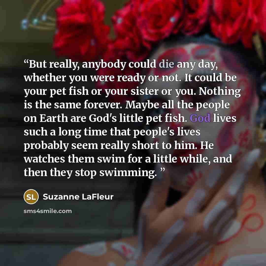 “But really, anybody could die any day, whether you were ready or not. It could be your pet fish or your sister or you. Nothing is the same forever. Maybe all the people on Earth are God's little pet fish. God lives such a long time that people's lives probably seem really short to him. He watches…” quote by Suzanne LaFleur