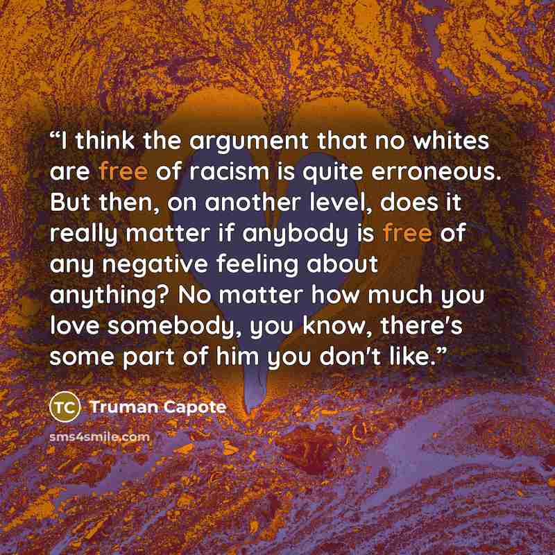 “I think the argument that no whites are free of racism is quite erroneous. But then, on another level, does it really matter if anybody is free of any negative feeling about anything? No matter how much you love somebody, you know, there's some part of him you don't like.” quote by Truman Capote