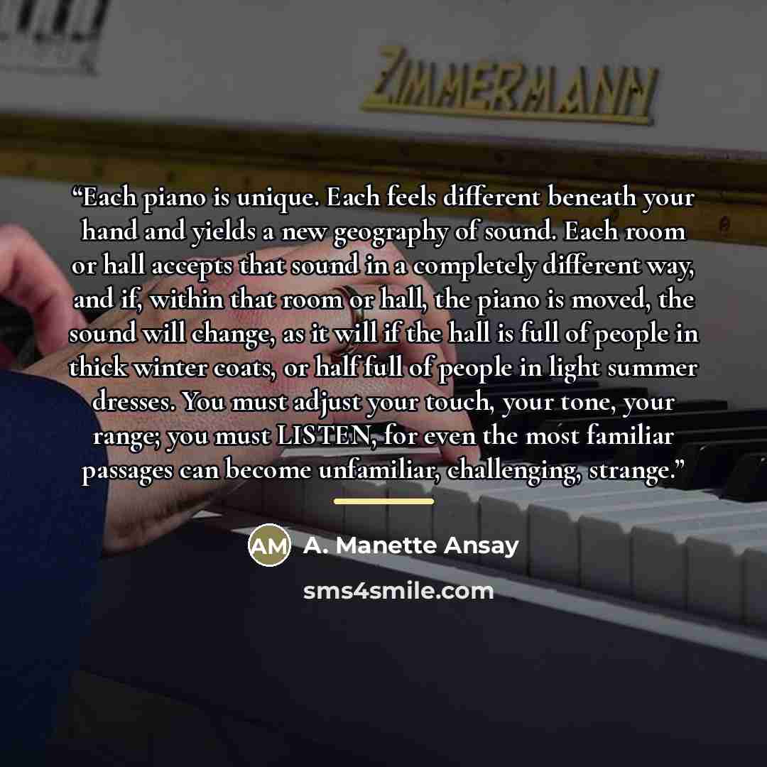 “Each piano is unique. Each feels different beneath your hand and yields a new geography of sound. Each room or hall accepts that sound in a completely different way, and if, within that room or hall, the piano is moved, the sound will change, as it will if the hall is full of people in thick…” quote by A. Manette Ansay