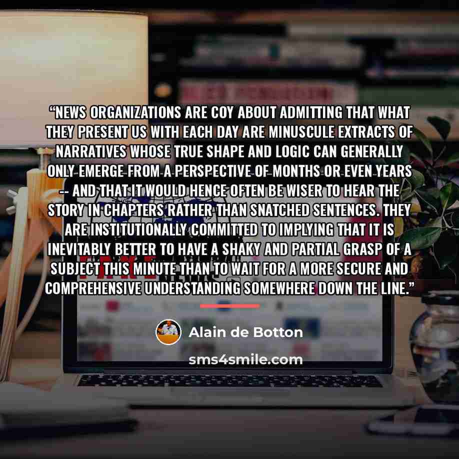 “News organizations are coy about admitting that what they present us with each day are minuscule extracts of narratives whose true shape and logic can generally only emerge from a perspective of months or even years -- and that it would hence often be wiser to hear the story in chapters rather…” quote by Alain de Botton