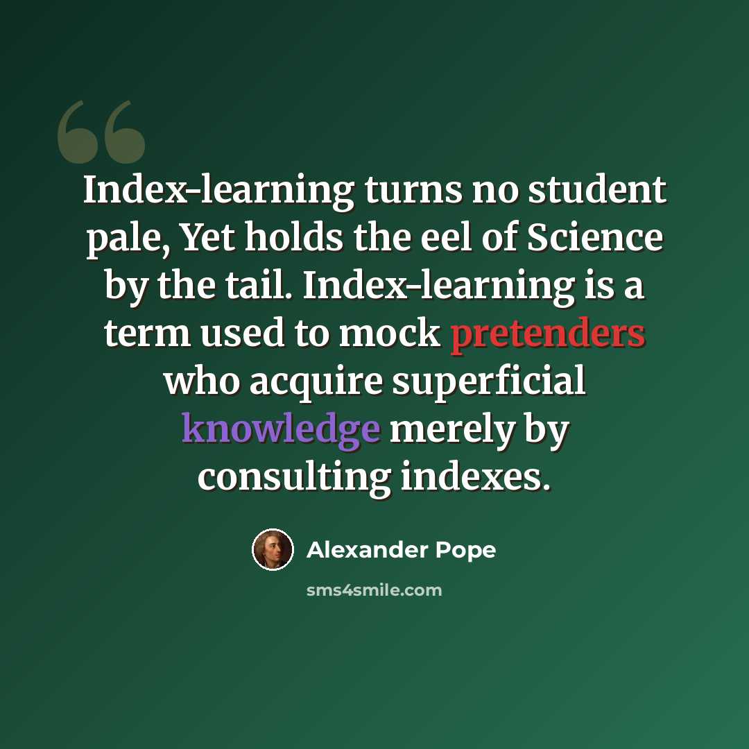 “Index-learning turns no student pale, Yet holds the eel of Science by the tail. Index-learning is a term used to mock pretenders who acquire superficial knowledge merely by consulting indexes.” quote by Alexander Pope
