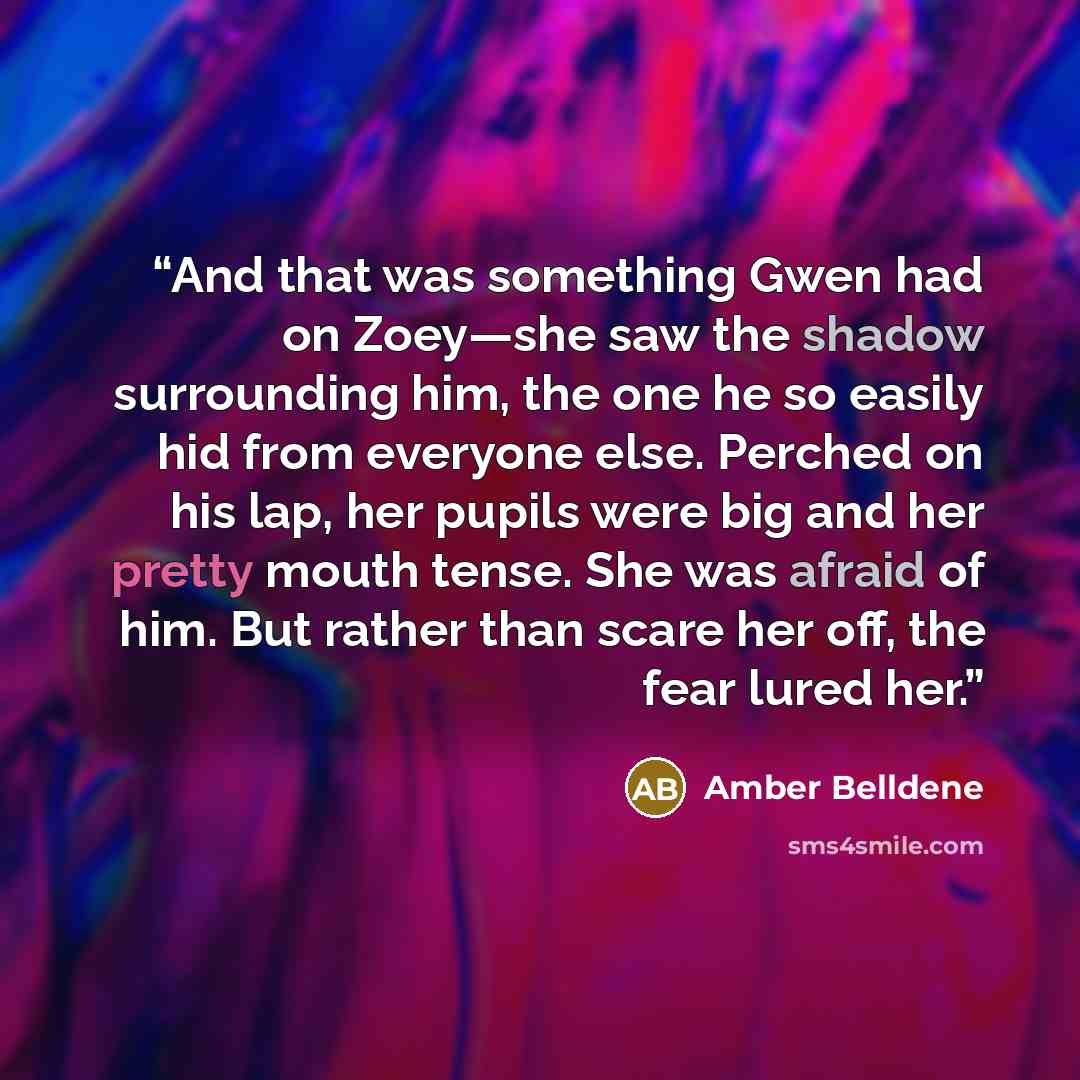 “And that was something Gwen had on Zoey—she saw the shadow surrounding him, the one he so easily hid from everyone else. Perched on his lap, her pupils were big and her pretty mouth tense. She was afraid of him. But rather than scare her off, the fear lured her.” quote by Amber Belldene