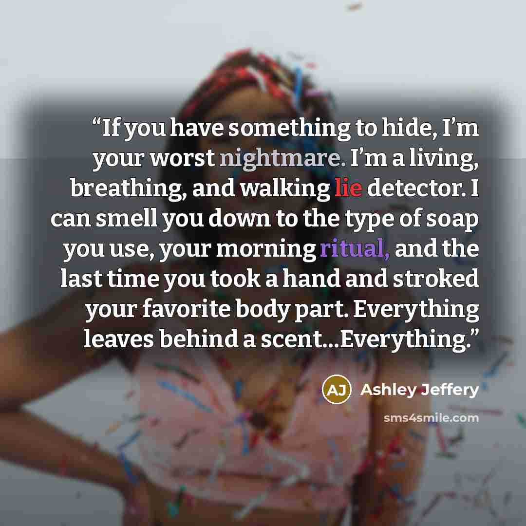 “If you have something to hide, I’m your worst nightmare. I’m a living, breathing, and walking lie detector. I can smell you down to the type of soap you use, your morning ritual, and the last time you took a hand and stroked your favorite body part. Everything leaves behind a scent…Everything.” quote by Ashley Jeffery