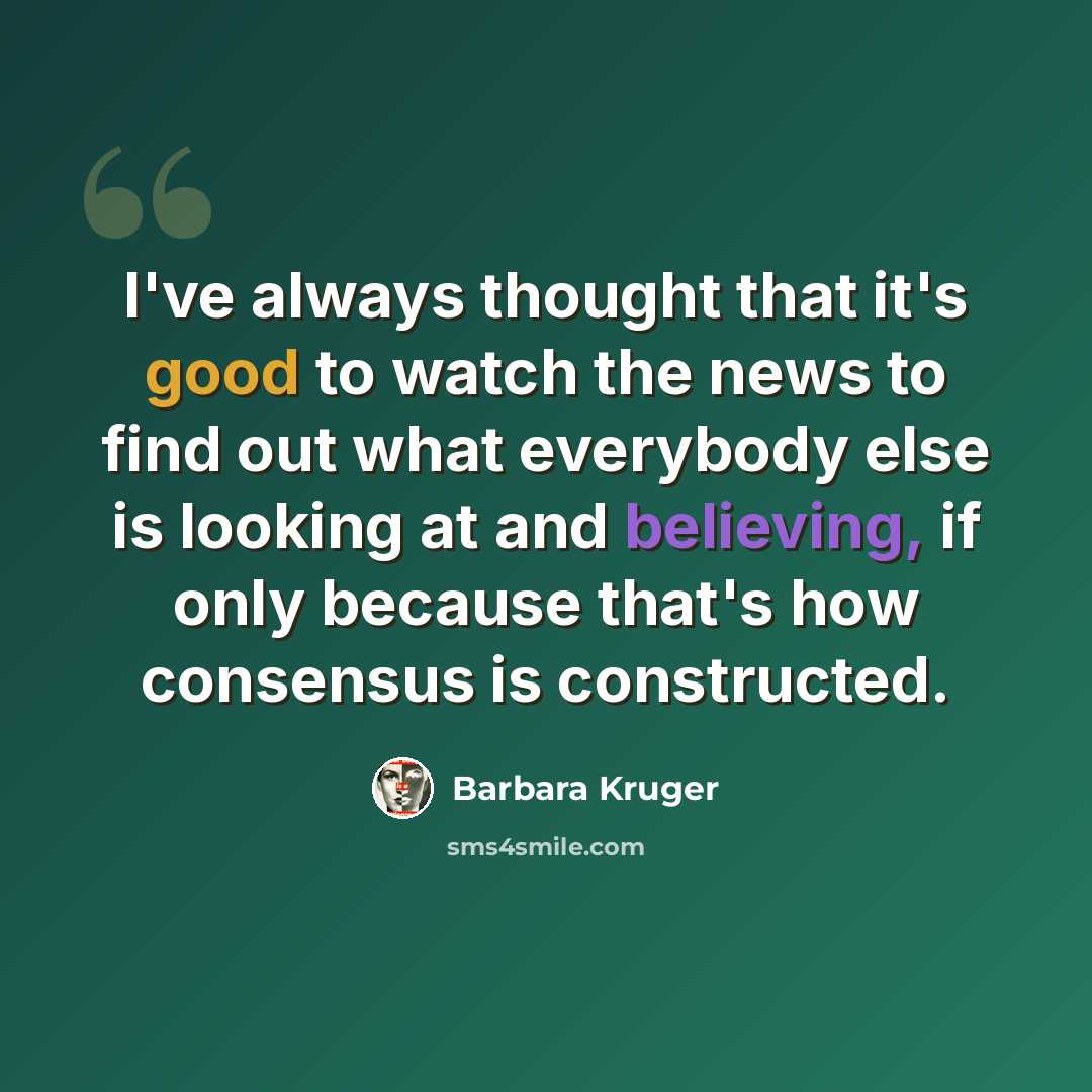 “I've always thought that it's good to watch the news to find out what everybody else is looking at and believing, if only because that's how consensus is constructed.” quote by Barbara Kruger