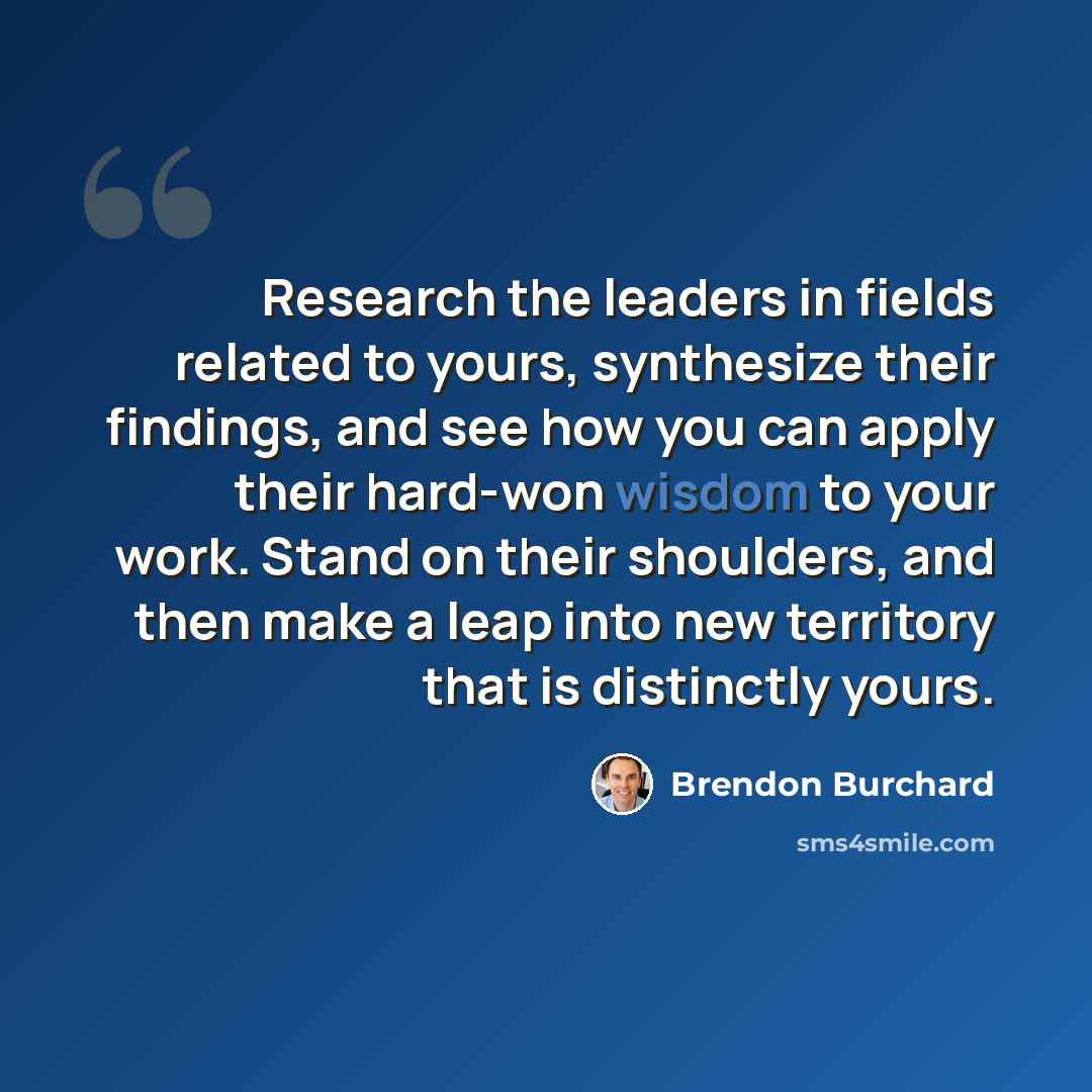“Research the leaders in fields related to yours, synthesize their findings, and see how you can apply their hard-won wisdom to your work. Stand on their shoulders, and then make a leap into new territory that is distinctly yours.” quote by Brendon Burchard