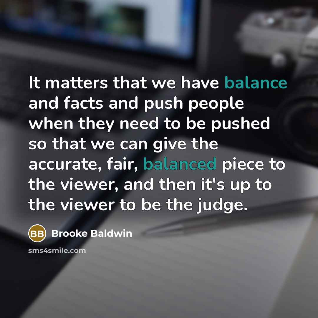 “It matters that we have balance and facts and push people when they need to be pushed so that we can give the accurate, fair, balanced piece to the viewer, and then it's up to the viewer to be the judge.” quote by Brooke Baldwin