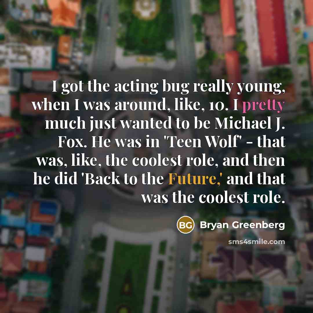 “I got the acting bug really young, when I was around, like, 10. I pretty much just wanted to be Michael J. Fox. He was in 'Teen Wolf' - that was, like, the coolest role, and then he did 'Back to the Future,' and that was the coolest role.” quote by Bryan Greenberg