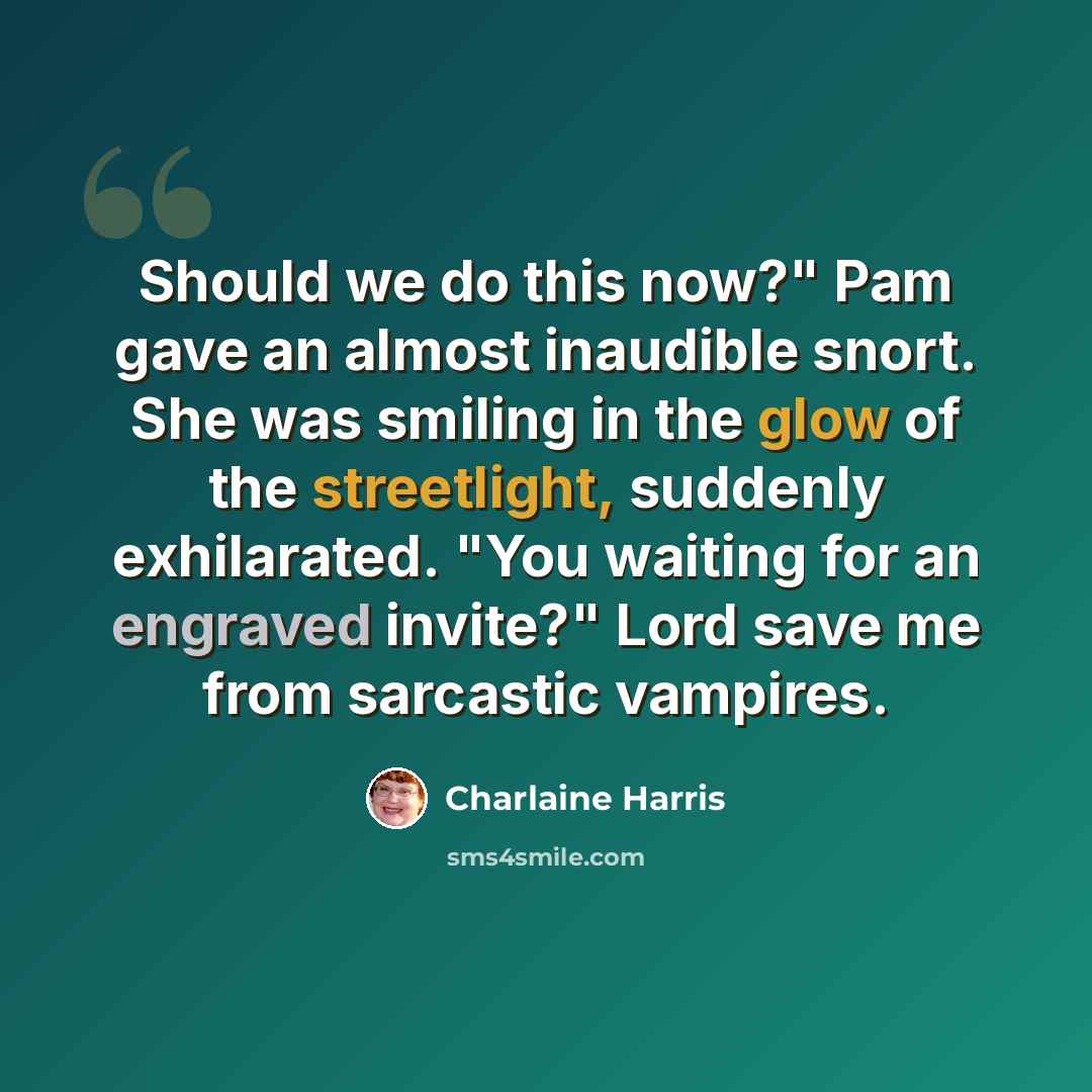 “Should we do this now?" Pam gave an almost inaudible snort. She was smiling in the glow of the streetlight, suddenly exhilarated. "You waiting for an engraved invite?" Lord save me from sarcastic vampires.” quote by Charlaine Harris