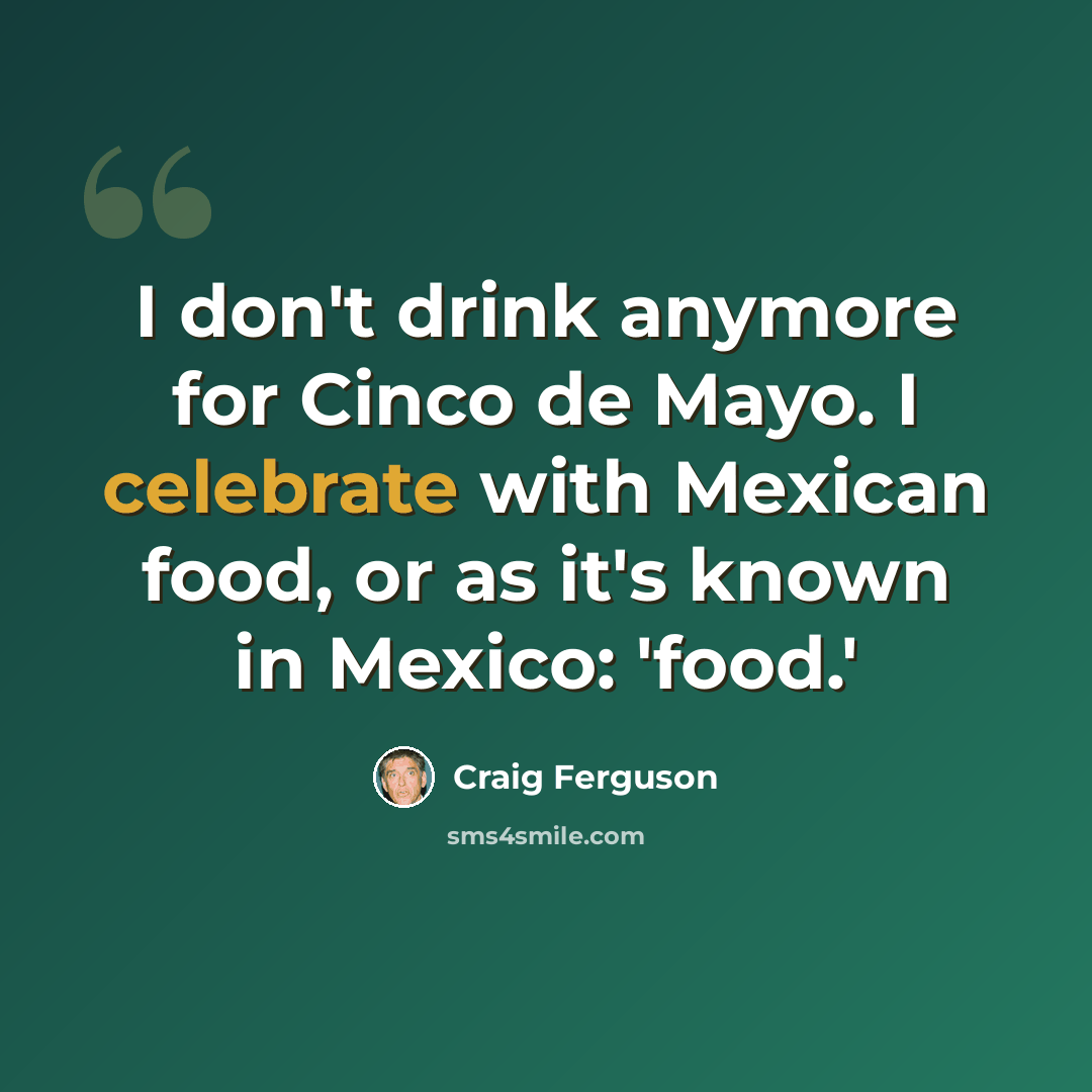 “I don't drink anymore for Cinco de Mayo. I celebrate with Mexican food, or as it's known in Mexico: 'food.'” quote by Craig Ferguson