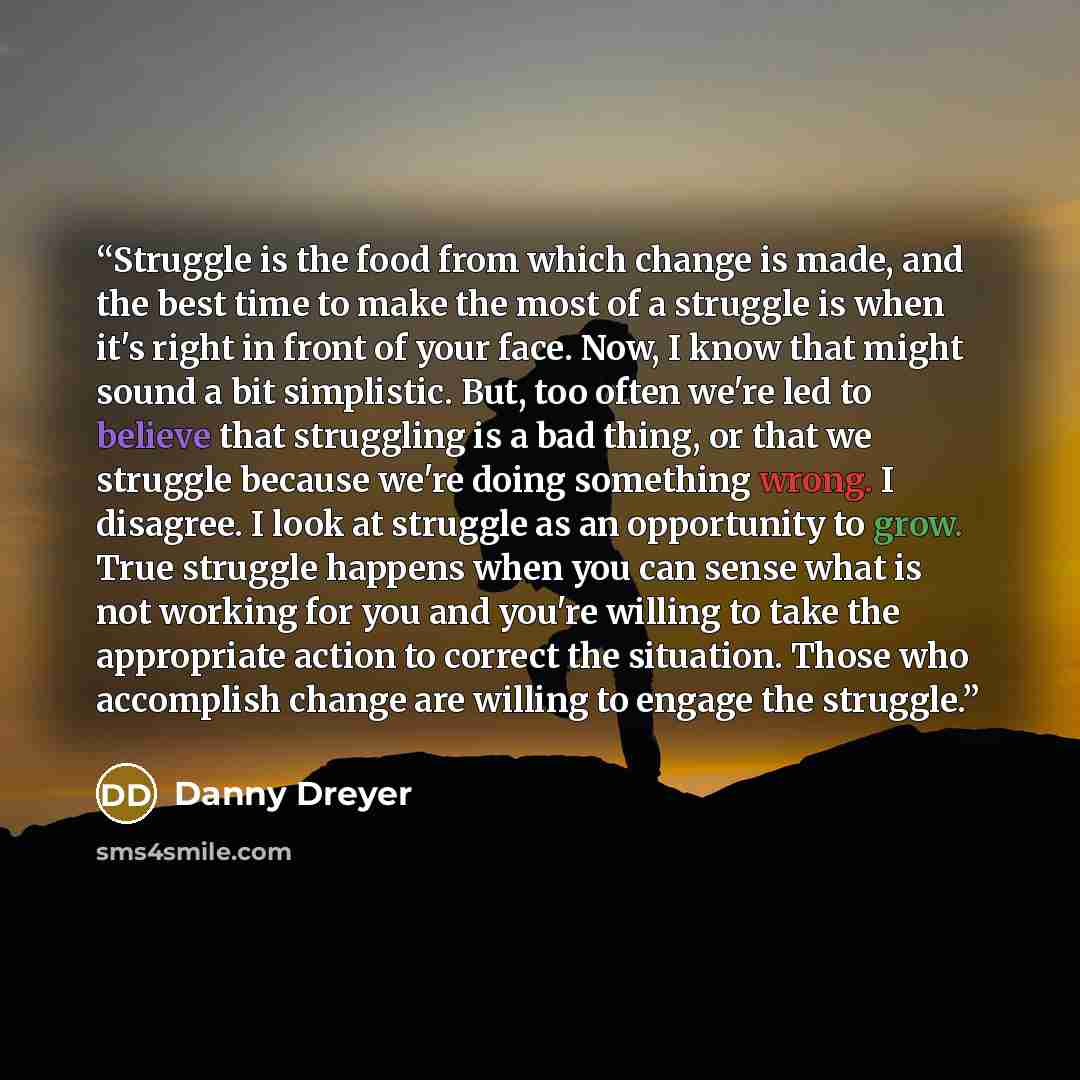“Struggle is the food from which change is made, and the best time to make the most of a struggle is when it's right in front of your face. Now, I know that might sound a bit simplistic. But, too often we're led to believe that struggling is a bad thing, or that we struggle because we're doing…” quote by Danny Dreyer