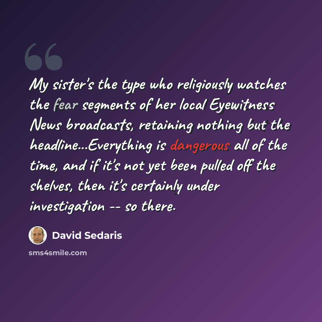 “My sister's the type who religiously watches the fear segments of her local Eyewitness News broadcasts, retaining nothing but the headline...Everything is dangerous all of the time, and if it's not yet been pulled off the shelves, then it's certainly under investigation -- so there.” quote by David Sedaris