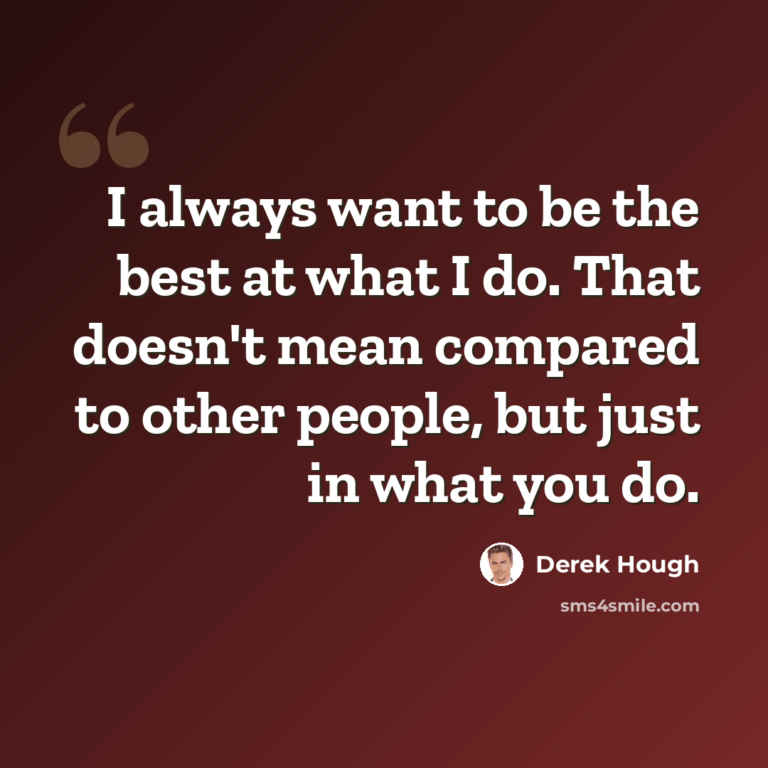 “I always want to be the best at what I do. That doesn't mean compared to other people, but just in what you do.” quote by Derek Hough